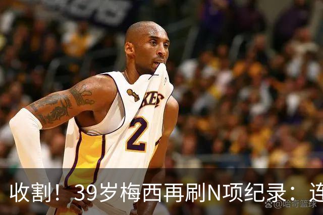 收割！39岁梅西再刷N项纪录：连续8场进球、2届均7球、全轮次破门